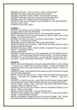 BELZEBU: Olhe aqui! – Vem cá, menino! – Vamos castanha jogar?
MENINO: Não posso porque meu pai cego tenho que guiar.
BELZEBU: E dinheiro? – Deixe o velho! – Venha apostar e ganhar!
CAPIROTO: Não está vendo que o menino tem seu pai para cuidar?
BELZEBU: Olha, olha – quantas notas! Você não quer enricar?
CAPIROTO: Não vá, será obrigado a seu pai abandonar, e ele sem companhia –
vai sofrer, morrer, sei lá...
(O Menino sai puxando o velho.)
QUADRO 4
BELZEBU: Vem outra aí, não me escapa! – Vem dengosa, requebrando,é dessas
que logo a alma ao diabo vão entregando!
CAPIROTO:Moça, pare, espere um pouco – vamos nós dois conversar!
MOÇA: Não posso, está na hora de namorar, me agarrar, beber, fumar, tomar
drogas! – Tem dinheiro pra me dar?
BELZEBU: Eu tenho erva da boa – que deixa o cabra doidão! – Bebida? Tenho! –
De um gole – se cospe fogo no chão!
MOÇA: Me dá, estou necessitada! – Não vê que estou afinzão?
CAPIROTO: Moça, fuja, vá embora! – Não escute meu irmão! Reze pra Nossa
Senhora salvá-la de tentação!
BELZEBU: Saia daqui, idiota! – Senão também o despacho! Essa já vai para o
Inferno – e de cabeça pra baixo!
(A Moça sai gritando.)
BELZEBU: Do jeito que essa vai – dará cambalhotas no ar! Vai cabeça, tronco e
membros – e nariz esborrachar! Meu pai vai ficar contente – vai então me elogiar!
CAPIROTO: Ah, por essa pobre alma – eu não pude fazer! Eis que outra vem –
fico alerta! – O que vai acontecer? Uma beata! – Com ela – o Belzebu vai-se ver!
QUADRO 5
BEATA: Minha Santa Margarida, minha alma está perdida! Bebi o vinho do Padre
– e jurei que foi o Frade! Tirei do Frade um tostão – e botei pro Sacristão! Ele
zangou-se comigo, botei culpa na Raimunda, o Sacristão já danado – deu-lhe um
beliscão na...
CAPIROTO: Beata, minha querida! Tenha cuidado na vida! Vá correndo pra igreja
que está sendo perseguida!
BEATA: Já vem tudo atrás de mim? – Padre, Frade, Sacristão? Desta vez já não
escapo! – Me levam pra Inquisição! Pago o vinho, o dinheiro – pago até o
beliscão!
CAPIROTO: A coisa é muito pior – pois o Demo aí está! Veja se chega à capela,
se esconda atrás do altar! Siga o conselho de amigo – que só pensa em ajudar!
BEATA: Amigo? – Quem é você? – Me acuda, meu Santo Antão! Estou à mercê
do Fute! – Estou nas malhas do Cão!
CAPIROTO: Cale a boca! Sou cordato e cheio de compaixão! Embora viva no
inferno – Diabo é o meu irmão!
BEATA: O senhor é Diabo todo – inda vem dizer que não?
BELZEBU: Quer proteção? Sou soldado! – E ficarei do teu lado contra qualquer
inimigo! – Contra até Diabo encapado!
BEATA: Seu soldado, na igreja, por favor vá me levar! Na igreja – não – porque
eles estão doidos pra me pegar! Me leve pra sua casa, me ajude a escapar!
 