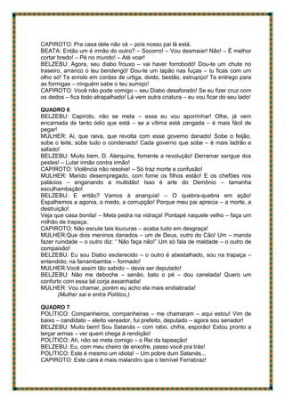 CAPIROTO: Pra casa dele não vá – pois nosso pai lá está.
BEATA: Então um é irmão do outro? – Socorro! – Vou desmaiar! Não! – É melhor
cortar bredo! – Pé no mundo! – Até voar!
BELZEBU: Agora, seu diabo frouxo – vai haver forrobodó! Dou-te um chute no
traseiro, arranco o teu bendengó! Dou-te um tapão nas fuças – tu ficas com um
olho só! Te enrolo em cordas de urtiga, doido, bestão, estrupiço! Te entrego para
as formigas – ninguém sabe o teu sumiço!
CAPIROTO: Você não pode comigo – seu Diabo desaforado! Se eu fizer cruz com
os dedos – fica todo atrapalhado! Lá vem outra criatura – eu vou ficar do seu lado!
QUADRO 6
BELZEBU: Capiroto, não se meta – essa eu vou aporrinhar! Olhe, já vem
encarnada de tanto ódio que está – se a vítima está zangada – é mais fácil de
pegar!
MULHER: Ai, que raiva, que revolta com esse governo danado! Sobe o feijão,
sobe o leite, sobe tudo o condenado! Cada governo que sobe – é mais ladrão e
safado!
BELZEBU: Muito bem, D. Alerquina, fomente a revolução! Derramar sangue dos
pestes! – Lutar irmão contra irmão!
CAPIROTO: Violência não resolve! – Só traz morte e confusão!
MULHER: Marido desempregado, com fome os filhos estão! E os chefões nos
palácios – enganando a multidão! Isso é arte do Demônio – tamanha
esculhambação!
BELZEBU: E então? Vamos à anarquia! – O quebra-quebra em ação!
Espalhemos a agonia, o medo, a corrupção! Porque meu pai aprecia – a morte, a
destruição!
Veja que casa bonita! – Meta pedra na vidraça! Pontapé naquele velho – faça um
milhão de trapaça.
CAPIROTO: Não escute tais loucuras – acaba tudo em desgraça!
MULHER:Que dois meninos danados – um de Deus, outro do Cão! Um – manda
fazer ruindade – o outro diz: “ Não faça não!” Um só fala de maldade – o outro de
compaixão!
BELZEBU: Eu sou Diabo esclarecido – o outro é abestalhado, sou na trapaça –
entendido; na farrambamba – formado!
MULHER:Você assim tão sabido – devia ser deputado!
BELZEBU: Não me deboche – senão, bato o pé – dou canelada! Quero um
conforto com essa tal corja assanhada!
MULHER: Vou chamar, porém eu acho ela mais endiabrada!
(Mulher sai e entra Político.)
QUADRO 7
POLÍTICO: Companheiros, companheiras – me chamaram – aqui estou! Vim de
baixo – candidato – eleito vereador, fui prefeito, deputado – agora sou senador!
BELZEBU: Muito bem! Sou Satanás – com rabo, chifre, esporão! Estou pronto a
terçar armas – ver quem chega à rendição!
POLÍTICO: Ah, não se meta comigo – o Rei da tapeação!
BELZEBU: Eu, com meu cheiro de enxofre, passo você pra trás!
POLÍTICO: Este é mesmo um idiota! – Um pobre dum Satanás...
CAPIROTO: Este cara é mais malandro que o temível Ferrabraz!
 