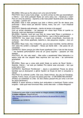 BELZEBU: Olhe que eu lhe catuco com uma vara de farrão!
POLÍTICO: Isso é coisa muito antiga – eu tenho armas na mão que escandalizam
o inferno – com tanta judiação! Basta ver como estou rico – falcatruas a valer!
Piso em cima da pobreza – espremo a não mais poder! Quando pinta uma eleição
– me elejo – querem ver?
BELZEBU: Este é mais perigoso que todo o inferno junto! Se ele desce pras
profundas – deixa nosso pai defunto! Vamos, mano, nos unir – num imbatível
conjunto!
POLÍTICO: Satanás está atrasado – dentro do tempo e do espaço!
Com as armas obsoletas – cai depressa em nosso laço! Pode vir quente ou
fervendo, mais que depressa o embaraço!
BELZEBU: Capiroto, você tem que ficar do nosso lado! Reze o quirieleison, o
Padre Nosso cruzado, o credo e a Salve Rainha – que o inferno está lascado!
CAPIROTO: Vou rezar nove novenas – o rosário encarrilhado, Ave-maria às
centenas – dez ofícios ajoelhado, ladainha e, das pequenas orações – rezo um
punhado!
BELZEBU: Reze mais, meu irmãozinho, que pra esse mandrião, bomba atômica
nem césio lhe contém a danação! – Nosso pai diante dele – não passa de um
canastrão!
CAPIROTO: Sobre caroços de milho ficarei ajoelhado! Com o fute de três ticacas
– me manterei perfumado!Em cima de um porco espinho – passarei um mês
deitado!
POLÍTICO: Ah, isto vale nada! – Mas sofre o assalariado! Mais fedorenta é a
tapera onde ele vive alojado! Mais espinhos tem sua alma – de sofrimentos
guardados!
[...]
BELZEBU: Reze que a coisa está preta! Abale os santos de Deus! Senão –
Satanás, Inferno – vai tudo pro beleléu! Pra dobrar esse encruado – tem que
juntar todo o Céu!
CAPIROTO: Sacrifícios! Penitências! – Jejuns e jaculatórias! Preces às almas
benditas que já alcançaram a glória! Ajudem as forças do bem a conquistar a
vitória!
POLÍTICO: Eu enfrento Lúcifer, Cão coxo, Diabo tinhoso, dou pitu em Ferrabraz,
Capeta, Futrico, Gozo, só quem me passa para trás – é UM DIABO RELIGIOSO!
(Político cai estatelado no chão. Os dois Diabos passam-lhe por cima e em tom
de vitória declamam.)
AMBOS: E assim termina a história dum embusteiro e mentiroso! Porém outros
surgirão – cada qual mais horroroso! Mas, contra eles está – o Diabo Religioso!
FIM
Professor(a),para obter a peça teatral na íntegra acesse o link abaixo:
O diabo religioso. Disponível em:
http://www.teatronaescola.com/index.php/banco-de-pecas/item/o-diabo-
religioso
Acessado em 22/08/16
 
