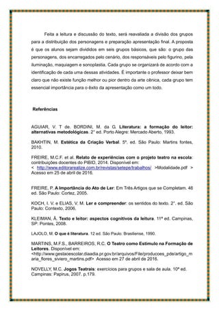 Feita a leitura e discussão do texto, será reavaliada a divisão dos grupos
para a distribuição dos personagens e preparação apresentação final. A proposta
é que os alunos sejam divididos em seis grupos básicos, que são: o grupo das
personagens, dos encarregados pelo cenário, dos responsáveis pelo figurino, pela
iluminação, maquiagem e sonoplastia. Cada grupo se organizará de acordo com a
identificação de cada uma dessas atividades. É importante o professor deixar bem
claro que não existe função melhor ou pior dentro da arte cênica, cada grupo tem
essencial importância para o êxito da apresentação como um todo.
Referências
AGUIAR, V. T de. BORDINI, M. da G. Literatura: a formação do leitor:
alternativas metodológicas. 2° ed. Porto Alegre: Mercado Aberto, 1993.
BAKHTIN, M. Estética da Criação Verbal. 5º. ed. São Paulo: Martins fontes,
2010.
FREIRE, M.C.F. et al. Relato de experiências com o projeto teatro na escola:
contribuições docentes do PIBID, 2014. Disponível em:
< http://www.editorarealize.com.br/revistas/setepe/trabalhos/ >Modalidade.pdf >
Acesso em 25 de abril de 2016.
FREIRE, P. A Importância do Ato de Ler: Em Três Artigos que se Completam. 46
ed. São Paulo: Cortez, 2005.
KOCH, I. V. e ELIAS, V. M. Ler e compreender: os sentidos do texto. 2°. ed. São
Paulo: Contexto, 2006.
KLEIMAN, Â. Texto e leitor: aspectos cognitivos da leitura. 11ª ed. Campinas,
SP: Pontes, 2008.
LAJOLO, M. O que é literatura. 12 ed. São Paulo: Brasiliense, 1990.
MARTINS, M.F.S., BARREIROS, R.C. O Teatro como Estímulo na Formação de
Leitores. Disponível em:
<http://www.gestaoescolar.diaadia.pr.gov.br/arquivos/File/producoes_pde/artigo_m
aria_flores_siviero_martins.pdf> Acesso em 27 de abril de 2016.
NOVELLY, M.C. Jogos Teatrais: exercícios para grupos e sala de aula. 10ª ed.
Campinas: Papirus, 2007. p.179.
 