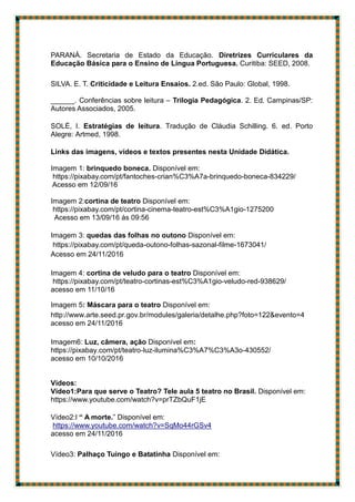 PARANÁ. Secretaria de Estado da Educação. Diretrizes Curriculares da
Educação Básica para o Ensino de Língua Portuguesa. Curitiba: SEED, 2008.
SILVA. E. T. Criticidade e Leitura Ensaios. 2.ed. São Paulo: Global, 1998.
______. Conferências sobre leitura – Trilogia Pedagógica. 2. Ed. Campinas/SP:
Autores Associados, 2005.
SOLÉ, I. Estratégias de leitura. Tradução de Cláudia Schilling. 6. ed. Porto
Alegre: Artmed, 1998.
Links das imagens, vídeos e textos presentes nesta Unidade Didática.
Imagem 1: brinquedo boneca. Disponível em:
https://pixabay.com/pt/fantoches-crian%C3%A7a-brinquedo-boneca-834229/
Acesso em 12/09/16
Imagem 2:cortina de teatro Disponível em:
https://pixabay.com/pt/cortina-cinema-teatro-est%C3%A1gio-1275200
Acesso em 13/09/16 ás 09:56
Imagem 3: quedas das folhas no outono Disponível em:
https://pixabay.com/pt/queda-outono-folhas-sazonal-filme-1673041/
Acesso em 24/11/2016
Imagem 4: cortina de veludo para o teatro Disponível em:
https://pixabay.com/pt/teatro-cortinas-est%C3%A1gio-veludo-red-938629/
acesso em 11/10/16
Imagem 5: Máscara para o teatro Disponível em:
http://www.arte.seed.pr.gov.br/modules/galeria/detalhe.php?foto=122&evento=4
acesso em 24/11/2016
Imagem6: Luz, câmera, ação Disponível em:
https://pixabay.com/pt/teatro-luz-ilumina%C3%A7%C3%A3o-430552/
acesso em 10/10/2016
Vídeos:
Vídeo1:Para que serve o Teatro? Tele aula 5 teatro no Brasil. Disponível em:
https://www.youtube.com/watch?v=prTZbQuF1jE
Vídeo2:l “ A morte.” Disponível em:
https://www.youtube.com/watch?v=SqMo44rGSv4
acesso em 24/11/2016
Vídeo3: Palhaço Tuingo e Batatinha Disponível em:
 