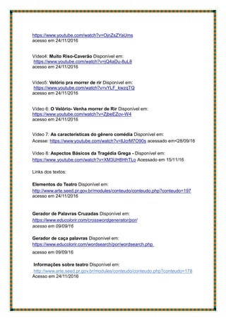 https://www.youtube.com/watch?v=OjnZsZYaUms
acesso em 24/11/2016
Vídeo4: Muito Riso-Caverão Disponível em:
https://www.youtube.com/watch?v=jQ4aDu-8uL8
acesso em 24/11/2016
Vídeo5: Velório pra morrer de rir Disponível em:
https://www.youtube.com/watch?v=vYLF_kwzqTQ
acesso em 24/11/2016
Vídeo 6: O Velório- Venha morrer de Rir Disponível em:
https://www.youtube.com/watch?v=ZjbeEZov-W4
acesso em 24/11/2016
Vídeo 7: As características do gênero comédia Disponível em:
Acesse: https://www.
youtube.com/watch?v=llJcrM7O90s acessado em<28/09/16
Vídeo 8: Aspectos Básicos da Tragédia Grega - Disponível em:
https://www.youtube.com/watch?v=XM3UH8HhTLo Acessado em 15/11/16
Links dos textos:
Elementos do Teatro Disponível em:
http://www.arte.seed.pr.gov.br/modules/conteudo/conteudo.php?conteudo=197
acesso em 24/11/2016
Gerador de Palavras Cruzadas Disponível em:
https://www.educolorir.com/crosswordgenerator/por/
acesso em 09/09/16
Gerador de caça palavras Disponível em:
https://www.educolorir.com/wordsearch/por/wordsearch.php
acesso em 09/09/16
Informações sobre teatro Disponível em:
http://www.arte.seed.pr.gov.br/modules/conteudo/conteudo.php?conteudo=178
Acesso em 24/11/2016
 