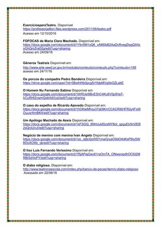 ExercíciosparaTeatro.tDisponívelpremememememememememofessorjailton.f
https://professorjailton.files.wordpress.com/2011/06/teatro.pdf
Acesso em 12/10/2016
FOFOCAS de Maria Clara Machado. Disponível em:
https://docs.google.com/document/d/1Ybr5M1xQ6_vAM0bB2AaDcRvegDsgQX4x
oGhQmZra02g/edit?usp=sharing
Acesso em 24/09/16
Gêneros Teatrais Disponível em:
http://www.arte.seed.pr.gov.br/modules/conteudo/conteudo.php?conteudo=199
acesso em 24/11/16
Os porcos do compadre Pedro Bandeira Disponível em:
https://drive.google.com/open?id=0BxtHHb0pcgSrYldpMVg0eGZLakE
O Homem Nu Fernando Sabino Disponível em:
https://docs.google.com/document/d/1WRUe5lBvE5hC4Ku6V0p9VaT-
hCuRHt2vwmQxkHdVusI/edit?usp=sharing
O caso do espelho de Ricardo Azevedo Disponível em:
https://docs.google.com/document/d/1hOKteMhoy37aDtKrrCCACRI6HFR2y4FsW
OuuxrAmBK4/edit?usp=sharing
Um Apólogo Machado de Assis Disponível em:
https://docs.google.com/document/d/1sFSGQ_8NHJuldSzsNY8oI_qpgyEb5in0EB
2sQnIUnJI/edit?usp=sharing
Negócio de menino com menina Ivan Angelo Disponível em:
https://docs.google.com/document/d/1oc_atjtcQzWD1mwGryaO9dO4dKsP6tySW
8OoXOXb_qk/edit?usp=sharing
O lixo Luís Fernando Veríssimo Disponível em:
https://docs.google.com/document/d/1f5jAPejGav61rsOmTA_ONwsnipdhOCfd2M
RBiSdVoPY/edit?usp=sharing
O diabo religioso. Disponível em:
http://www.teatronaescola.com/index.php/banco-de-pecas/item/o-diabo-religioso
Acessado em 22/08/16
 