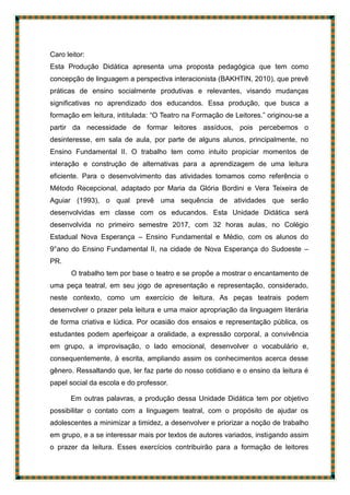 Caro leitor:
Esta Produção Didática apresenta uma proposta pedagógica que tem como
concepção de linguagem a perspectiva interacionista (BAKHTIN, 2010), que prevê
práticas de ensino socialmente produtivas e relevantes, visando mudanças
significativas no aprendizado dos educandos. Essa produção, que busca a
formação em leitura, intitulada: “O Teatro na Formação de Leitores.” originou-se a
partir da necessidade de formar leitores assíduos, pois percebemos o
desinteresse, em sala de aula, por parte de alguns alunos, principalmente, no
Ensino Fundamental II. O trabalho tem como intuito propiciar momentos de
interação e construção de alternativas para a aprendizagem de uma leitura
eficiente. Para o desenvolvimento das atividades tomamos como referência o
Método Recepcional, adaptado por Maria da Glória Bordini e Vera Teixeira de
Aguiar (1993), o qual prevê uma sequência de atividades que serão
desenvolvidas em classe com os educandos. Esta Unidade Didática será
desenvolvida no primeiro semestre 2017, com 32 horas aulas, no Colégio
Estadual Nova Esperança – Ensino Fundamental e Médio, com os alunos do
9°ano do Ensino Fundamental II, na cidade de Nova Esperança do Sudoeste –
PR.
O trabalho tem por base o teatro e se propõe a mostrar o encantamento de
uma peça teatral, em seu jogo de apresentação e representação, considerado,
neste contexto, como um exercício de leitura. As peças teatrais podem
desenvolver o prazer pela leitura e uma maior apropriação da linguagem literária
de forma criativa e lúdica. Por ocasião dos ensaios e representação pública, os
estudantes podem aperfeiçoar a oralidade, a expressão corporal, a convivência
em grupo, a improvisação, o lado emocional, desenvolver o vocabulário e,
consequentemente, à escrita, ampliando assim os conhecimentos acerca desse
gênero. Ressaltando que, ler faz parte do nosso cotidiano e o ensino da leitura é
papel social da escola e do professor.
Em outras palavras, a produção dessa Unidade Didática tem por objetivo
possibilitar o contato com a linguagem teatral, com o propósito de ajudar os
adolescentes a minimizar a timidez, a desenvolver e priorizar a noção de trabalho
em grupo, e a se interessar mais por textos de autores variados, instigando assim
o prazer da leitura. Esses exercícios contribuirão para a formação de leitores
 