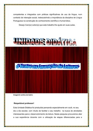 competentes e integrados com práticas significativas de uso da língua, num
contexto de interação social, redescobrindo a importância da disciplina de Língua
Portuguesa na construção do conhecimento científico e humanístico.
Desejo Caro(a) Leitor(a) que este trabalho lhe ajude em suas aulas.
Imagem2 cortina de teatro
Respeitável professor!
Esta Unidade Didática foi produzida pensando especialmente em você, no seu
dia a dia escolar, com intuito de facilitar o seu trabalho na busca de atividades
interessantes para o desenvolvimento da leitura. Nesta pesquisa procuramos aliar
a sua experiência docente com a utilização de etapas diferenciadas para a
 