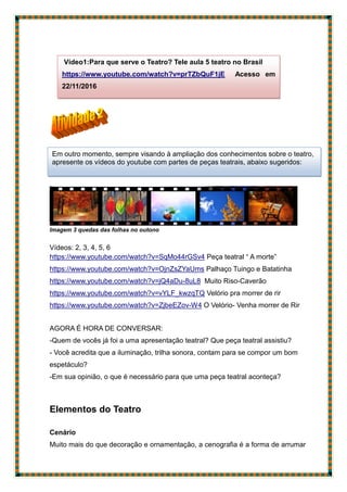 Imagem 3 quedas das folhas no outono
Vídeos: 2, 3, 4, 5, 6
https://www.youtube.com/watch?v=SqMo44rGSv4 Peça teatral “ A morte”
https://www.youtube.com/watch?v=OjnZsZYaUms Palhaço Tuingo e Batatinha
https://www.youtube.com/watch?v=jQ4aDu-8uL8 Muito Riso-Caverão
https://www.youtube.com/watch?v=vYLF_kwzqTQ Velório pra morrer de rir
https://www.youtube.com/watch?v=ZjbeEZov-W4 O Velório- Venha morrer de Rir
AGORA É HORA DE CONVERSAR:
-Quem de vocês já foi a uma apresentação teatral? Que peça teatral assistiu?
- Você acredita que a iluminação, trilha sonora, contam para se compor um bom
espetáculo?
-Em sua opinião, o que é necessário para que uma peça teatral aconteça?
Elementos do Teatro
Cenário
Muito mais do que decoração e ornamentação, a cenografia é a forma de arrumar
Vídeo1:Para que serve o Teatro? Tele aula 5 teatro no Brasil
https://www.youtube.com/watch?v=prTZbQuF1jE Acesso em
22/11/2016
Em outro momento, sempre visando à ampliação dos conhecimentos sobre o teatro,
apresente os vídeos do youtube com partes de peças teatrais, abaixo sugeridos:
 