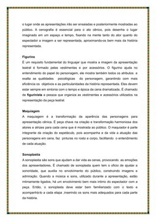 o lugar onde as apresentações irão ser ensaiadas e posteriormente mostradas ao
público. A cenografia é essencial para o ato cênico, pois desenha o lugar
imaginado em um espaço e tempo, fixando na mente tanto do ator quanto do
espectador a imagem a ser representada, aproximando-os bem mais da história
representada.
Figurino
É um requisito fundamental do linguajar que mostra a imagem da apresentação
teatral é formado pelas vestimentas e por acessórios. O figurino ajuda no
entendimento do papel do personagem, ele mostra também todos os atributos e
exalta as qualidades psicológicas do personagem, garantindo com mais
eficiência os objetivos e as particularidades da história representada. Eles devem
estar sempre em sintonia com o tempo e época da cena dramatizada. É chamado
de figurinista a pessoa que organiza as vestimentas e acessórios utilizados na
representação da peça teatral.
Maquiagem
A maquiagem é a transformação da aparência das personagens para
apresentação cênica. É peça chave na criação e transformação harmoniosa dos
atores e atrizes para cada cena que é mostrada ao público. O maquiador é parte
integrante da criação do espetáculo, pois acompanha e da vida a atuação das
personagens em cena, faz pinturas no rosto e corpo, facilitando o entendimento
de cada atuação.
Sonoplastia
A sonoplastia são sons que ajudam a dar vida as cenas, provocando as emoções
dos apresentadores. É chamado de sonoplasta quem tem o oficio de ajustar a
sonoridade, que auxilia no envolvimento do público, construindo imagens e
admiração. Quando a música e sons, utilizado durante a apresentação, estão
intimamente ligados, há um envolvimento bem mais intimo do espectador com a
peça. Então, o sonoplasta deve estar bem familiarizado com o texto e
acompanhá-lo a cada etapa ,inserindo os sons mais adequados para cada parte
da história.
 
