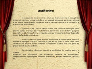 Justificativa: A preocupação com o incentivo à leitura e o desenvolvimento da produção de textos mais criativos e com apropriação de um vocabulário mais rico, que tornam a leitura e sua própria produção pelas crianças de uma forma mais interessante e motivada, é a ação principal deste trabalho. Apropriar-se de Clássicos Infanto-Juvenis, bem como suas adaptações pelos próprios alunos, ou criação de novas histórias a, deram início a esse trabalho que já se desenvolve na E.E. Messias Freire, os Inquietos Leitores, time que faz parte do “Superação Jovem” da Fundação Ayrton Senna O uso do teatro na educação traz a possibilidade de desenvolver e aprimorar as diversas linguagens usadas na comunicação (oral, escrita, plástica) com o cunho social voluntário dos próprios alunos contarem e encenarem histórias para seus pares no próprio período escolar contrário. Há, contudo e não menos especial, a possibilidade de trabalhar valores e resgatar a autoestima dos participantes, que apresentam problemas de aprendizagem, comportamentais e psicológicos (violência, baixa-estima, timidez, preconceito, inclusão, etc.)  