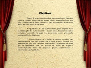 Objetivos: Através de pequenas encenações, trazer aos alunos a riqueza de contos e histórias infanto-juvenis, lendas, fábulas, adaptações feitas pelo grupo e individuais de forma motivadora para a apropriação do hábito da leitura, escrita e produção de textos. A segunda fase é a de histórias criadas pelos próprios alunos com adaptações das muitas existentes e ou com temas, datas comemorativas e situações vivenciadas no grupo e na comunidade escolar (preconceito, bullying, violência, drogas, etc.) O desenvolvimento do trabalho no período contrário trará oportunidade de uma nova proposta de incentivo à leitura semanal, com apresentações para toda a escola e diversificando a quantidade de alunos que se apresentam, com um trabalho de oficina de criação e acompanhamento maior de pequenos grupos, desenvolvendo e incentivando suas habilidades.  