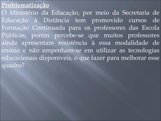 Problematização O Ministério da Educação, por meio da Secretaria de Educação à Distância tem promovido cursos de Formação Continuada para os professores das Escola Públicas, porém percebe-se que muitos professores ainda apresentam resistência à essa modalidade de ensino e não empenham-se em utilizar as tecnologias educacionais disponíveis, o que fazer para melhorar esse quadro? 