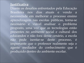 Justificativa Diante os desafios enfrentados pela Educação Brasileira nos dias atuais e vendo a necessidade em melhorar o processo ensino aprendizagem nas escolas públicas, torna-se necessário e viável analisar o problema proposto, uma vez que as tecnologias estão presentes no ambiente social e cultural dos educandos e não fora desse cenário, a escola não pode isentar-se deste processo, é importante que o professor realmente seja o agente mediador do conhecimento que é produzido dentro do ambiente escolar. 