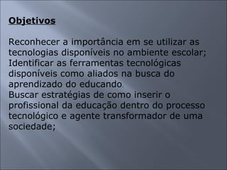 Objetivos Reconhecer a importância em se utilizar as tecnologias disponíveis no ambiente escolar; Identificar as ferramentas tecnológicas disponíveis como aliados na busca do aprendizado do educando . Buscar estratégias de como inserir o profissional da educação dentro do processo tecnológico e agente transformador de uma sociedade; 