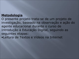 Metodologia O presente projeto trata-se de um projeto de investigação, baseado na observação e ação do agente educacional durante o curso de Introdução à Educação Digital, seguindo as seguintes etapas: Leitura de Textos e Vídeos na Internet 