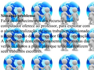 Situação problema:  Falta de conhecimentos dos recursos que o computador oferece ao professor, para explorar com o aluno na realização  de seus trabalhos, ocasionado a desmotivação dos mesmos por falta de orientação.  A deficiência deste direcionamento  leva muitas das  vezes os alunos a pagar para que terceiros realizem seus trabalhos escolares. 