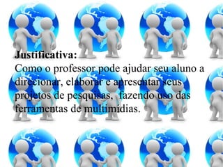Justificativa: Como o professor pode ajudar seu aluno a direcionar, elaborar e apresentar seus projetos de pesquisas,  fazendo uso das ferramentas de multimídias. 