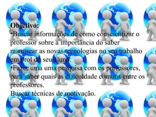 Objetivo: Buscar informações de como conscientizar o professor sobre a importância do saber manusear as novas tecnologias no seu trabalho em prol do seu aluno.  Fazer uma uma pesquisa com os professores, para saber quais as dificuldade comuns entre os professores. Buscar técnicas de motivação.   