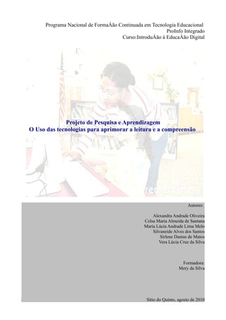 Programa Nacional de Formação Continuada em Tecnologia Educacional
                                                        ProInfo Integrado
                                     Curso:Introdução à Educação Digital




             Projeto de Pesquisa e Aprendizagem
O Uso das tecnologias para aprimorar a leitura e a compreensão




                                                                      Autores:

                                                   Alexandra Andrade Oliveira
                                               Celsa Maria Almeida de Santana
                                               Maria Lúcia Andrade Lima Melo
                                                   Silvaneide Alves dos Santos
                                                       Sirlene Dantas de Matos
                                                      Vera Lúcia Cruz da Silva



                                                                  Formadora:
                                                                 Mery da Silva




                                                Sítio do Quinto, agosto de 2010
 