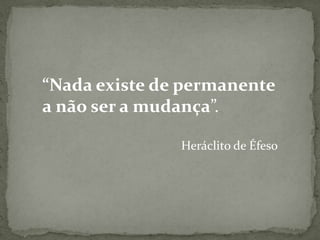 “Nada existe de permanente
a não ser a mudança”.
Heráclito de Éfeso
 