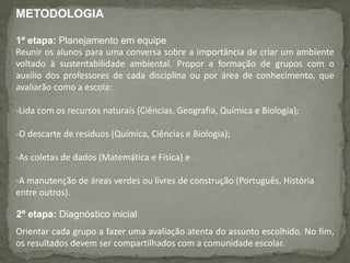 METODOLOGIA
1ª etapa: Planejamento em equipe
Reunir os alunos para uma conversa sobre a importância de criar um ambiente
voltado à sustentabilidade ambiental. Propor a formação de grupos com o
auxílio dos professores de cada disciplina ou por área de conhecimento, que
avaliarão como a escola:
-Lida com os recursos naturais (Ciências, Geografia, Química e Biologia);
-O descarte de resíduos (Química, Ciências e Biologia);
-As coletas de dados (Matemática e Física) e
-A manutenção de áreas verdes ou livres de construção (Português, História
entre outros).
2ª etapa: Diagnóstico inicial
Orientar cada grupo a fazer uma avaliação atenta do assunto escolhido. No fim,
os resultados devem ser compartilhados com a comunidade escolar.
 
