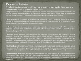 3ª etapa: Implantação
Com base no diagnóstico inicial, montar com os grupos os principais pontos a
serem trabalhados. Algumas soluções são:
- Energia: Incentivar o uso racional da energia elétrica, evitando desperdícios e promovendo a economia por
meio de cartazes, postagens textuais e audiovisuais no blog e no site da escola, além de desenvolver
enquetes, atividades online e fóruns na rede social educativa. (Língua Portuguesa e Arte)
- Água: Providenciar o conserto de vazamentos e disseminar a prática de fechar torneiras no desuso.
Entender os processos de captação e armazenamento da água da chuva, que pode servir para lavar o chão e
regar áreas verdes em nossa escola. (Física e Matemática)
- Horta Suspensa: construir uma horta suspensa com vasos de garrafa PET e cultivar
temperos, hortaliças, ervas medicinais e flores, aproveitando-os no enriquecimento da merenda escolar.
(Geografia, Biologia e Ciências).
- Resíduos: buscar parcerias com cooperativas de catadores. Visitar famílias de catatores e realizar
entrevistas. Valorizar os catadores de nossa região diante de nossa comunidade escolar. Substituir
sulfite, cartolina, isopor e EVA por papel craft reciclado. Construir composteiras para a destinação do lixo
orgânico e a produção de adubo, implantar programas contra o desperdício de comida e promover o uso e o
descarte corretos dos produtos de limpeza, bem como do óleo. (Química, Biologia e Ciências)
- Biodiversidade: estimar a área permeável e as áreas verdes de nossa escola, valorizando os espaços para o
desenvolvimento de espécies vegetais. Fazer jardins com alunos e professores. As mudas de flores e plantas
poderão ser coletadas pelos alunos e distribuídas na comunidade escolar. (Matemática e Arte)
- Coleta de papéis recicláveis: utilizar o verso de cópias e outros para confecção de cadernos de rascunhos
para os alunos, bem como, capas dos cadernos desenvolvidas por professores de artes. Realização de
oficinas de reciclagens com a participação de dos pais ou responsáveis. (todos os setores da escola – coleta
dos papéis).
 
