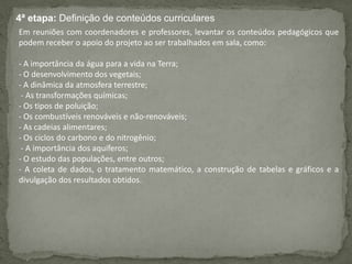 4ª etapa: Definição de conteúdos curriculares
Em reuniões com coordenadores e professores, levantar os conteúdos pedagógicos que
podem receber o apoio do projeto ao ser trabalhados em sala, como:
- A importância da água para a vida na Terra;
- O desenvolvimento dos vegetais;
- A dinâmica da atmosfera terrestre;
- As transformações químicas;
- Os tipos de poluição;
- Os combustíveis renováveis e não-renováveis;
- As cadeias alimentares;
- Os ciclos do carbono e do nitrogênio;
- A importância dos aquíferos;
- O estudo das populações, entre outros;
- A coleta de dados, o tratamento matemático, a construção de tabelas e gráficos e a
divulgação dos resultados obtidos.
 