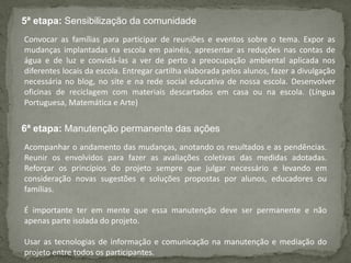 5ª etapa: Sensibilização da comunidade
6ª etapa: Manutenção permanente das ações
Convocar as famílias para participar de reuniões e eventos sobre o tema. Expor as
mudanças implantadas na escola em painéis, apresentar as reduções nas contas de
água e de luz e convidá-las a ver de perto a preocupação ambiental aplicada nos
diferentes locais da escola. Entregar cartilha elaborada pelos alunos, fazer a divulgação
necessária no blog, no site e na rede social educativa de nossa escola. Desenvolver
oficinas de reciclagem com materiais descartados em casa ou na escola. (Língua
Portuguesa, Matemática e Arte)
Acompanhar o andamento das mudanças, anotando os resultados e as pendências.
Reunir os envolvidos para fazer as avaliações coletivas das medidas adotadas.
Reforçar os princípios do projeto sempre que julgar necessário e levando em
consideração novas sugestões e soluções propostas por alunos, educadores ou
famílias.
É importante ter em mente que essa manutenção deve ser permanente e não
apenas parte isolada do projeto.
Usar as tecnologias de informação e comunicação na manutenção e mediação do
projeto entre todos os participantes.
 