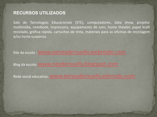 RECURSOS UTILIZADOS
Sala de Tecnologias Educacionais (STE), computadores, data show, projetor
multimídia, notebook, impressora, equipamento de som, home theater, papel kraft
reciclado, gráfica rápida, cartuchos de tinta, materiais para as oficinas de reciclagem
e/ou horta suspensa.
Site da escola : www.eeneydersuelly.webnode.com
Blog da escola: www.neydersuelly.blogspot.com
Rede social educativa: www.eeneydersuelly.edmodo.com
 