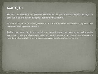AVALIAÇÃO
Retomar os objetivos do projeto, recordando o que a escola espera alcançar, e
questionar se eles foram atingidos, total ou parcialmente.
Montar uma pauta de avaliação sobre cada item trabalhado e retomar aqueles que
merecem mais aprofundamento.
Avaliar por meio de fichas também o envolvimento dos alunos, se todos estão
interessados na questão ambiental e se houve mudança de atitudes cotidianas em
relação ao desperdício e ao consumo dos recursos disponíveis na escola.
 