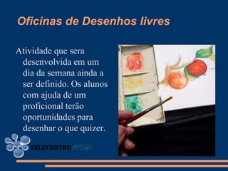 Oficinas de Desenhos livres

Atividade que sera
 desenvolvida em um
 dia da semana ainda a
 ser definido. Os alunos
 com ajuda de um
 proficional terão
 oportunidades para
 desenhar o que quizer.
 
