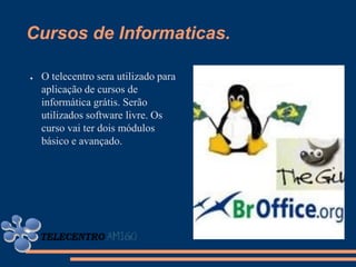 Cursos de Informaticas.

●   O telecentro sera utilizado para
    aplicação de cursos de
    informática grátis. Serão
    utilizados software livre. Os
    curso vai ter dois módulos
    básico e avançado.
 