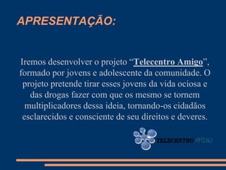 APRESENTAÇÃO:


Iremos desenvolver o projeto “Telecentro Amigo”,
formado por jovens e adolescente da comunidade. O
 projeto pretende tirar esses jovens da vida ociosa e
   das drogas fazer com que os mesmo se tornem
  multiplicadores dessa ideia, tornando-os cidadãos
 esclarecidos e consciente de seu direitos e deveres.
 