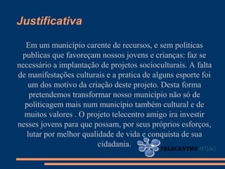 Justificativa

  Em um município carente de recursos, e sem politicas
 publicas que favoreçam nossos jovens e crianças: faz se
necessário a implantação de projetos socioculturais. A falta
de manifestações culturais e a pratica de alguns esporte foi
   um dos motivo da criação deste projeto. Desta forma
    pretendemos transformar nosso município não só de
  politicagem mais num município também cultural e de
  muitos valores . O projeto telecentro amigo ira investir
nesses jovens para que possam, por seus próprios esforços,
   lutar por melhor qualidade de vida e conquista de sua
                         cidadania.
 