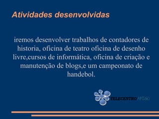 Atividades desenvolvidas


 iremos desenvolver trabalhos de contadores de
   historia, oficina de teatro oficina de desenho
livre,cursos de informática, oficina de criação e
    manutenção de blogs,e um campeonato de
                      handebol.
 