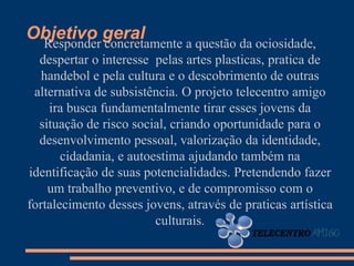Objetivo geral
 Responder concretamente a questão da ociosidade,
  despertar o interesse pelas artes plasticas, pratica de
   handebol e pela cultura e o descobrimento de outras
 alternativa de subsistência. O projeto telecentro amigo
    ira busca fundamentalmente tirar esses jovens da
  situação de risco social, criando oportunidade para o
  desenvolvimento pessoal, valorização da identidade,
       cidadania, e autoestima ajudando também na
identificação de suas potencialidades. Pretendendo fazer
    um trabalho preventivo, e de compromisso com o
fortalecimento desses jovens, através de praticas artística
                         culturais.
 