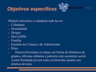 Objetivos específicos

Módulo telecentro e cidadania tudo haver:
➢ Cidadania

➢ Sexualidade

➢ Drogas

➢ Dst (AIDS)

➢ Família

➢ Estatuto da Criança e do Adolescente

➢ Ética

➢    Desenvolveremos os temas em forma de dinâmica de
  grupos, oficinas culturais e palestra com assistente social.
  Assim formando jovens mais esclarecidas quanto seu
  direitos deveres.
 