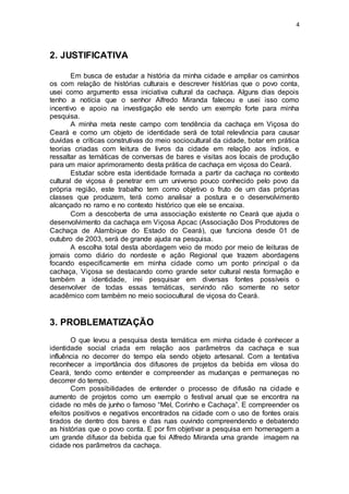 4
2. JUSTIFICATIVA
Em busca de estudar a história da minha cidade e ampliar os caminhos
os com relação de histórias culturais e descrever histórias que o povo conta,
usei como argumento essa iniciativa cultural da cachaça. Alguns dias depois
tenho a notícia que o senhor Alfredo Miranda faleceu e usei isso como
incentivo e apoio na investigação ele sendo um exemplo forte para minha
pesquisa.
A minha meta neste campo com tendência da cachaça em Viçosa do
Ceará e como um objeto de identidade será de total relevância para causar
duvidas e críticas construtivas do meio sociocultural da cidade, botar em prática
teorias criadas com leitura de livros da cidade em relação aos índios, e
ressaltar as temáticas de conversas de bares e visitas aos locais de produção
para um maior aprimoramento desta prática de cachaça em viçosa do Ceará.
Estudar sobre esta identidade formada a partir da cachaça no contexto
cultural de viçosa é penetrar em um universo pouco conhecido pelo povo da
própria região, este trabalho tem como objetivo o fruto de um das próprias
classes que produzem, terá como analisar a postura e o desenvolvimento
alcançado no ramo e no contexto histórico que ele se encaixa.
Com a descoberta de uma associação existente no Ceará que ajuda o
desenvolvimento da cachaça em Viçosa Apcac (Associação Dos Produtores de
Cachaça de Alambique do Estado do Ceará), que funciona desde 01 de
outubro de 2003, será de grande ajuda na pesquisa.
A escolha total desta abordagem veio de modo por meio de leituras de
jornais como diário do nordeste e ação Regional que trazem abordagens
focando especificamente em minha cidade como um ponto principal o da
cachaça, Viçosa se destacando como grande setor cultural nesta formação e
também a identidade, irei pesquisar em diversas fontes possíveis o
desenvolver de todas essas temáticas, servindo não somente no setor
acadêmico com também no meio sociocultural de viçosa do Ceará.
3. PROBLEMATIZAÇÃO
O que levou a pesquisa desta temática em minha cidade é conhecer a
identidade social criada em relação aos parâmetros da cachaça e sua
influência no decorrer do tempo ela sendo objeto artesanal. Com a tentativa
reconhecer a importância dos difusores de projetos da bebida em vilosa do
Ceará, tendo como entender e compreender as mudanças e permaneças no
decorrer do tempo.
Com possibilidades de entender o processo de difusão na cidade e
aumento de projetos como um exemplo o festival anual que se encontra na
cidade no mês de junho o famoso “Mel, Corinho e Cachaça”. E compreender os
efeitos positivos e negativos encontrados na cidade com o uso de fontes orais
tirados de dentro dos bares e das ruas ouvindo compreendendo e debatendo
as histórias que o povo conta. E por fim objetivar a pesquisa em homenagem a
um grande difusor da bebida que foi Alfredo Miranda uma grande imagem na
cidade nos parâmetros da cachaça.
 