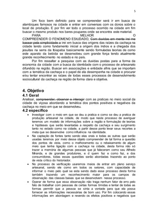 5
Um foco bem definido para se compreender será ir em busca de
alambiques famosos na cidade e entrar em conversas com os donos sobre o
local de produção. E por fim ver todo o processo ocorrido na cidade em fim
buscar o mesmo produto nos bares poupares onde se encontra este material.
PARA MELHOR O
COMPREENDER O FENOMENO EStUDADO, Com duvidas em mente irei me
basear pela simplicidade a irei em busca das origens das raízes da cachaça na
cidade tendo como fundamento inicial a origem dos índios e a chegada dos
jesuítas na serra da Ibiapaba basicamente sendo formuladas teorias de como
este aparato da bebida se desenvolveu com grande força tendo atualmente
grande reconhecimento no estado e no país.
Por fim ressaltar a pesquisa com as duvidas postas para a forma da
economia da cidade com a busca da identidade com o processo de artesanato
difundido na região. Buscar em associações e entidade afins que se importam
com a temática da cachaça e o papel de ela desempenha na cidade e procurar
e/ou tentar encontrar as raízes de todas esses processos de desenvolvimento
sociocultural da cachaça na região de forma clara e objetiva.
4. Objetivo
4.1 Geral
Analisar, compreender, observar e interagir com as praticas no meio social da
cidade de viçosa abordando a temática dos pontos positivos e negativos da
cachaça no meio em que se desenvolveu.
4.2 especifico
 Investigar com o meio em que se deu a pratica e como se deu a pratica de
produção artesanal na cidade, de modo que neste processo de averiguar
teremos um modelo de informações sobre a região e formulação de teorias
e hipóteses que serão levantadas a respeito da cachaça e seu surgimento
tanto no estado como na cidade, a partir desse ponto levar seus recortes a
meta que se desenvolve como influência na identidade.
 Na captação de fontes tanto sendo elas orais e todas as outras que serão
usadas teremos por meio desse objeto compreender de tal forma a questão
dos pontos de vista, como o melhoramento ou o rebaixamento de algum
meio que tenha ligação com a cachaça na cidade, desta forma não só
trazer a memória de algumas pessoas que já faleceram como seu Alfredo
Miranda, e de grandes produtores, e d quem faz e como faz, e dos
consumidores, todas essas questões serão abordadas trazendo ao ponto
de vista crítico do historiador.
 No processo de verificação usaremos meios de entrar em pleno serviço
artesanal, sendo ele como em todos os setores, com capacidade de
informar o meio pelo qual se esta sendo dado esse processo desta forma
também trazendo um reconhecimento maior para os campos de
observação das classes baixas que se desenvolvem nesse processo.
 Operar de forma que essa observação não traga nenhum fator de erro pelo
fato de trabalhar com pessoas de certas formas tímidas e tentar de todas as
formas permitir que a pessoa se sinta a vontade para que ela possa
fornecer as informações necessárias de bom uso. Por fim colocando essas
informações em abordagem e revendo os efeitos positivos e negativos que
 