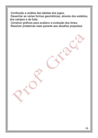 Confecção e análise das tabelas dos jogos;
Desenhar as várias formas geométricas, através dos estádios,
dos campos e da bola;
Construir gráficos para avaliar a evolução dos times;
Resolver problemas reais perante aos desafios propostos.

10

 