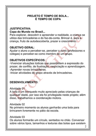 PROJETO É TEMPO DE BOLA...
É TEMPO DE COPA

JUSTIFICATIVA:
Copa do Mundo no Brasil...
Para explorar, descobrir e apreender a realidade, a criança se
utiliza das brincadeiras e do faz-de-conta. Brincar é, para a
criança, fruto de autodescoberta, prazer e crescimento.
OBJETIVO GERAL:
Ajudar o aluno a perceber-se, perceber o outro (professores e
colegas) e perceber-se como membro de um grupo.
OBJETIVOS ESPECÍFICOS:
-Vivenciar situações lúdicas que possibilitem a expressão do
prazer, de conflito, de frustração, negociação e aprendizagem.
-Aprender novas brincadeiras.
-Iniciar atividades de grupo através de brincadeiras.

DESENVOLVIMENTO:
Atividade 01
A bola é um brinquedo muito apreciado pelas crianças de
qualquer idade, por isso ela foi privilegiada neste projeto; além
disso, trabalhamos a coordenação motora.
Atividade 02
No primeiro momento os alunos ganharão uma bola para
brincarem livremente no pátio da escola.
Atividade 03
Os alunos formarão um círculo, sentados no chão. Conversar
sobre vários tipos, tamanhos e texturas das bolas que existem.
2

 