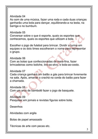 Atividade 04
Ao som de uma música, fazer uma roda e cada duas crianças
ganharão uma bola para dançar, equilibrando-a na testa, na
barriga e no bumbum.
Atividade 05
Conversar sobre o que é esporte, quais os esportes que
conhecemos, quais os esportes que utilizam a bola.
Escolher o jogo de futebol para brincar. Dividir a turma em
equipes e os dois times escolheram o nome para representar
o grupo.
Atividade 06
Com as bolas que confeccionadas de meia-fina, fazer
brincadeiras como boliche, tiro-ao-alvo, e bola-ao-cesto.
Atividade 07
Cada criança ganhará um balão a gás para brincar livremente
na sala. Após, amarrar o crachá na corda do balão para fazer
a chamada.
Atividade 08
Com um arco de bambolê fazer o jogo de basquete.
Atividade 09
Pesquisar em jornais e revistas figuras sobre bola;
Desenhos
Atividades com argila
Bolas de papel amassado
Técnicas de arte com pecas etc.
3

 
