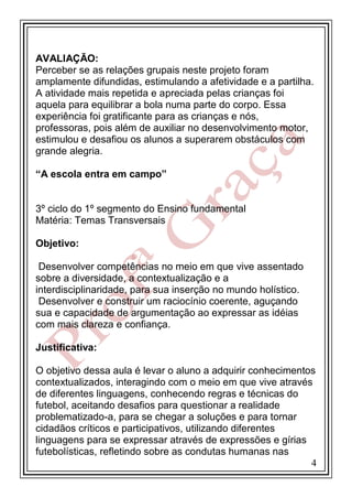 AVALIAÇÃO:
Perceber se as relações grupais neste projeto foram
amplamente difundidas, estimulando a afetividade e a partilha.
A atividade mais repetida e apreciada pelas crianças foi
aquela para equilibrar a bola numa parte do corpo. Essa
experiência foi gratificante para as crianças e nós,
professoras, pois além de auxiliar no desenvolvimento motor,
estimulou e desafiou os alunos a superarem obstáculos com
grande alegria.
“A escola entra em campo”

3º ciclo do 1º segmento do Ensino fundamental
Matéria: Temas Transversais
Objetivo:
Desenvolver competências no meio em que vive assentado
sobre a diversidade, a contextualização e a
interdisciplinaridade, para sua inserção no mundo holístico.
Desenvolver e construir um raciocínio coerente, aguçando
sua e capacidade de argumentação ao expressar as idéias
com mais clareza e confiança.
Justificativa:
O objetivo dessa aula é levar o aluno a adquirir conhecimentos
contextualizados, interagindo com o meio em que vive através
de diferentes linguagens, conhecendo regras e técnicas do
futebol, aceitando desafios para questionar a realidade
problematizado-a, para se chegar a soluções e para tornar
cidadãos críticos e participativos, utilizando diferentes
linguagens para se expressar através de expressões e gírias
futebolísticas, refletindo sobre as condutas humanas nas
4

 