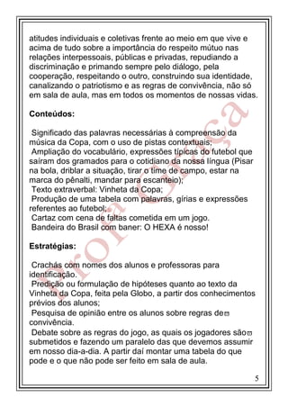 atitudes individuais e coletivas frente ao meio em que vive e
acima de tudo sobre a importância do respeito mútuo nas
relações interpessoais, públicas e privadas, repudiando a
discriminação e primando sempre pelo diálogo, pela
cooperação, respeitando o outro, construindo sua identidade,
canalizando o patriotismo e as regras de convivência, não só
em sala de aula, mas em todos os momentos de nossas vidas.
Conteúdos:
Significado das palavras necessárias à compreensão da
música da Copa, com o uso de pistas contextuais;
Ampliação do vocabulário, expressões típicas do futebol que
saíram dos gramados para o cotidiano da nossa língua (Pisar
na bola, driblar a situação, tirar o time de campo, estar na
marca do pênalti, mandar para escanteio);
Texto extraverbal: Vinheta da Copa;
Produção de uma tabela com palavras, gírias e expressões
referentes ao futebol;
Cartaz com cena de faltas cometida em um jogo.
Bandeira do Brasil com baner: O HEXA é nosso!
Estratégias:
Crachás com nomes dos alunos e professoras para
identificação.
Predição ou formulação de hipóteses quanto ao texto da
Vinheta da Copa, feita pela Globo, a partir dos conhecimentos
prévios dos alunos;
Pesquisa de opinião entre os alunos sobre regras de
convivência.
Debate sobre as regras do jogo, as quais os jogadores são
submetidos e fazendo um paralelo das que devemos assumir
em nosso dia-a-dia. A partir daí montar uma tabela do que
pode e o que não pode ser feito em sala de aula.
5

 