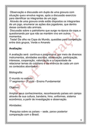 Observação e discussão em dupla de uma gravura com
situação que envolva regras, após a discussão exercício
para identificar os integrantes de um jogo.
Através de uma gravura onde estão dispostos os integrantes
de um jogo, enumerar as ações dos jogadores, que dentro
desse contexto são animais.
Discussão sobre o patriotismo que surge na época da copa,
questionando por que não se mantém vivo em outros
momentos.
Teste! De olho na Copa do Mundo, questões para competição
entre dois grupos, Verde e Amarelo
Avaliação:
A avaliação será contínua e progressiva, por meio de diversos
instrumentos, atividades escritas, observação, participação,
interesse, cooperação, valorização e a capacidade de
relacionar temas do cotidiano e da vivência de cada um com
os conteúdos abordados.
Bibliografia:
O mundo no estádio
1º segmento - 2º ciclo - Ensino Fundamental
Objetivo:
Ampliar seus conhecimentos, reconhecendo países em campo
através de sua cultura, bandeira, hino, uniformes, sistema
econômico, a partir de investigação e observação.
Atividades:
Pesquisa sobre os países – sede, para posterior
comparação com o Brasil;
6

 