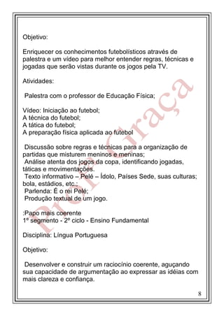 Objetivo:
Enriquecer os conhecimentos futebolísticos através de
palestra e um vídeo para melhor entender regras, técnicas e
jogadas que serão vistas durante os jogos pela TV.
Atividades:
Palestra com o professor de Educação Física;
Vídeo: Iniciação ao futebol;
A técnica do futebol;
A tática do futebol;
A preparação física aplicada ao futebol
Discussão sobre regras e técnicas para a organização de
partidas que misturem meninos e meninas;
Análise atenta dos jogos da copa, identificando jogadas,
táticas e movimentações.
Texto informativo – Pelé – Ídolo, Países Sede, suas culturas;
bola, estádios, etc.;
Parlenda: É o rei Pelé;
Produção textual de um jogo.
:Papo mais coerente
1º segmento - 2º ciclo - Ensino Fundamental
Disciplina: Língua Portuguesa
Objetivo:
Desenvolver e construir um raciocínio coerente, aguçando
sua capacidade de argumentação ao expressar as idéias com
mais clareza e confiança.
8

 