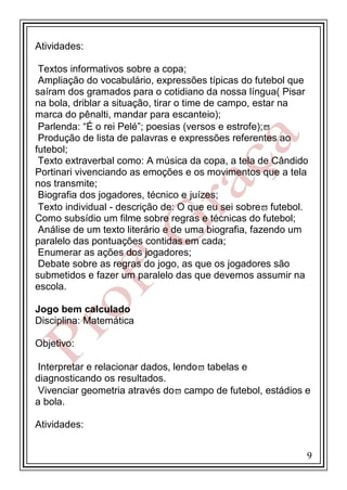 Atividades:
Textos informativos sobre a copa;
Ampliação do vocabulário, expressões típicas do futebol que
saíram dos gramados para o cotidiano da nossa língua( Pisar
na bola, driblar a situação, tirar o time de campo, estar na
marca do pênalti, mandar para escanteio);
Parlenda: “É o rei Pelé”; poesias (versos e estrofe);
Produção de lista de palavras e expressões referentes ao
futebol;
Texto extraverbal como: A música da copa, a tela de Cândido
Portinari vivenciando as emoções e os movimentos que a tela
nos transmite;
Biografia dos jogadores, técnico e juízes;
Texto individual - descrição de: O que eu sei sobre futebol.
Como subsídio um filme sobre regras e técnicas do futebol;
Análise de um texto literário e de uma biografia, fazendo um
paralelo das pontuações contidas em cada;
Enumerar as ações dos jogadores;
Debate sobre as regras do jogo, as que os jogadores são
submetidos e fazer um paralelo das que devemos assumir na
escola.
Jogo bem calculado
Disciplina: Matemática
Objetivo:
Interpretar e relacionar dados, lendo tabelas e
diagnosticando os resultados.
Vivenciar geometria através do campo de futebol, estádios e
a bola.
Atividades:
9

 