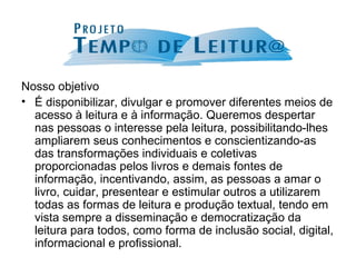 Nosso objetivo É disponibilizar, divulgar e promover diferentes meios de acesso à leitura e à informação. Queremos despertar nas pessoas o interesse pela leitura, possibilitando-lhes ampliarem seus conhecimentos e conscientizando-as das transformações individuais e coletivas proporcionadas pelos livros e demais fontes de informação, incentivando, assim, as pessoas a amar o livro, cuidar, presentear e estimular outros a utilizarem todas as formas de leitura e produção textual, tendo em vista sempre a disseminação e democratização da leitura para todos, como forma de inclusão social, digital, informacional e profissional. 
