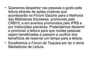 Queremos despertar nas pessoas o gosto pela leitura através de ações criativas que acontecerão no Fórum Gaúcho para a Melhoria das Bibliotecas Escolares, promovido pelo CRB10, e em eventos promovidos pelo IFRS e por instituições parceiras. Pretendemos dissemir e promover a leitura para que muitas pessoas sejam beneficiadas e passem a usufruir dos benefícios de reservar um tempo para a leitura.  Escolhemos o Fórum de Taquara por ter o tema Mediadores de Leitura 