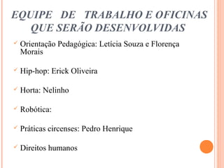 EQUIPE DE TRABALHO E OFICINAS
QUE SERÃO DESENVOLVIDAS
 Orientação Pedagógica: Letícia Souza e Florença
Morais
 Hip-hop: Erick Oliveira
 Horta: Nelinho
 Robótica:
 Práticas circenses: Pedro Henrique
 Direitos humanos
 