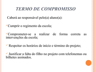 TERMO DE COMPROMISSO
Caberá ao responsável pelo(a) aluno(a):
Cumprir o regimento da escola;
Comprometer-se a realizar de forma correta as
intervenções da escola;
 Respeitar os horários de início e término do projeto;
 Justificar a falta do filho no projeto com telefonemas ou
bilhetes assinados.
 