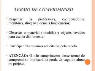 TERMO DE COMPROMISSO
 Respeitar os professores, coordenadores,
monitores, direção e demais funcionários;
 Observar o material (mochila) e objetos levados
para escola diariamente;
 Participar das reuniões solicitadas pela escola.
 ATENÇÃO: O não cumprimento desse termo de
compromisso implicará na perda da vaga do aluno
no projeto.
 